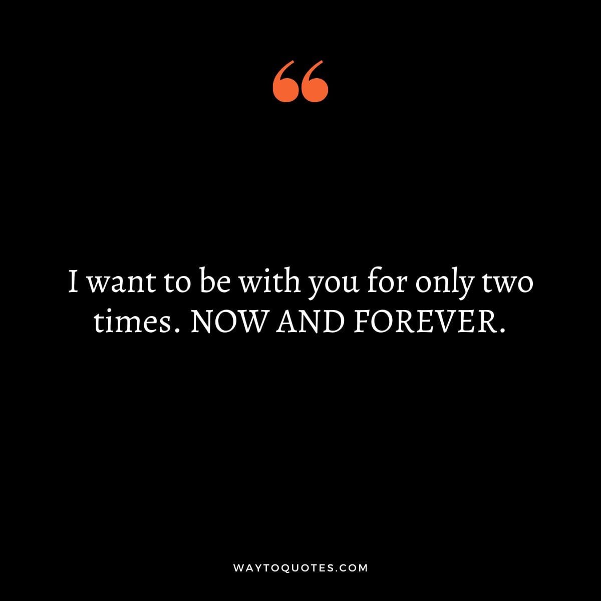 I want to be with you for only two times. NOW AND FOREVER.